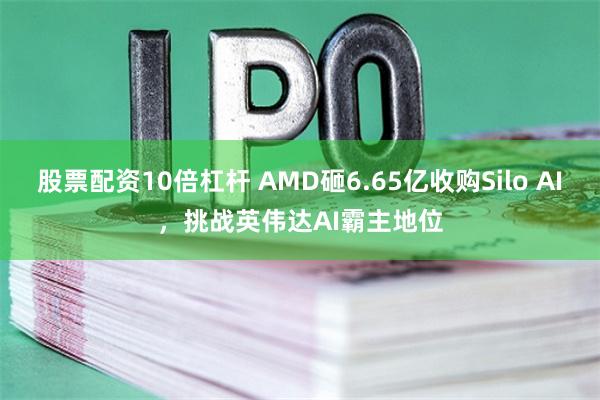 股票配资10倍杠杆 AMD砸6.65亿收购Silo AI，挑战英伟达AI霸主地位