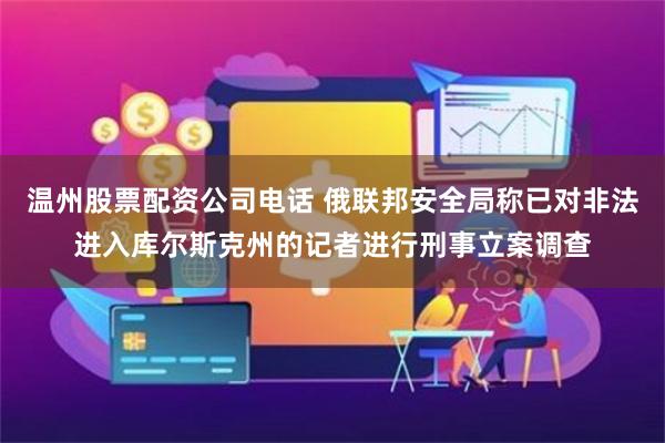 温州股票配资公司电话 俄联邦安全局称已对非法进入库尔斯克州的记者进行刑事立案调查