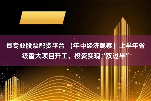 最专业股票配资平台 【年中经济观察】上半年省级重大项目开工、投资实现“双过半”